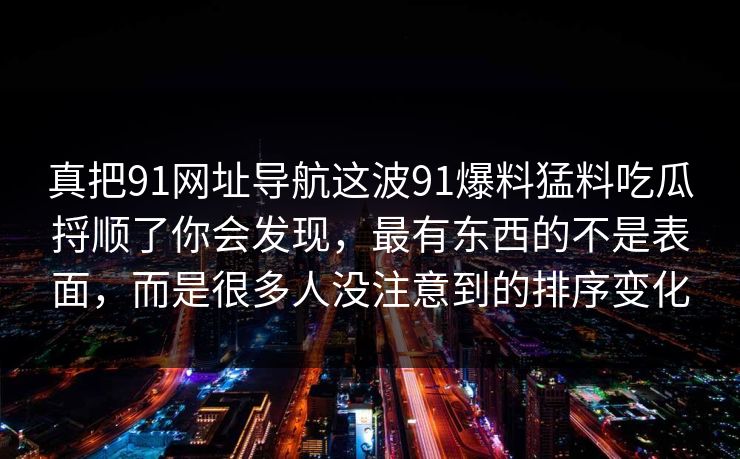 真把91网址导航这波91爆料猛料吃瓜捋顺了你会发现，最有东西的不是表面，而是很多人没注意到的排序变化